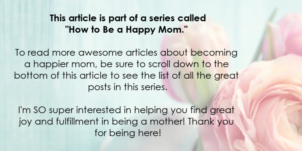 This article is part of a series called "How to Be a Happy Mom."  To read more awesome articles about becoming a happier mom, be sure to scroll down to the bottom of this article to see the list of all the great posts in this series. I'm SO super interested in helping you find great joy and fulfillment in being a mother! Thank you for being here!